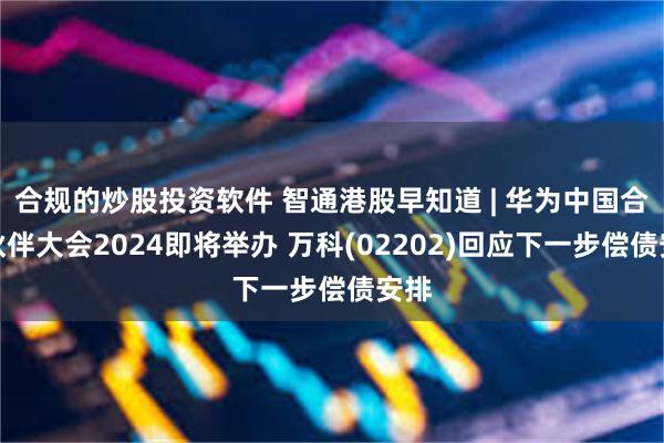 合规的炒股投资软件 智通港股早知道 | 华为中国合作伙伴大会2024即将举办 万科(02202)回应下一步偿债安排