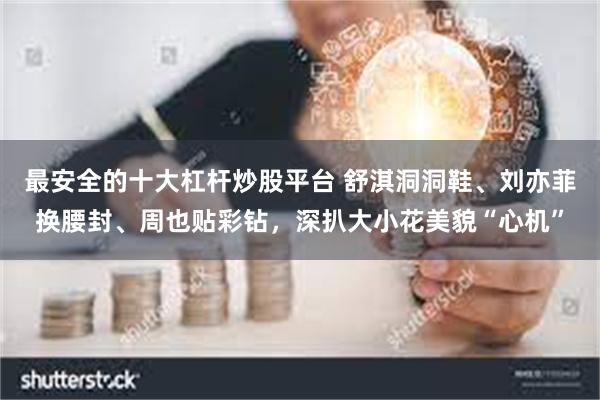 最安全的十大杠杆炒股平台 舒淇洞洞鞋、刘亦菲换腰封、周也贴彩钻，深扒大小花美貌“心机”