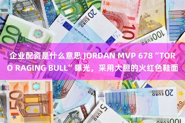 企业配资是什么意思 JORDAN MVP 678“TORO RAGING BULL”曝光，采用大胆的火红色鞋面