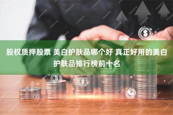 股权质押股票 美白护肤品哪个好 真正好用的美白护肤品排行榜前十名