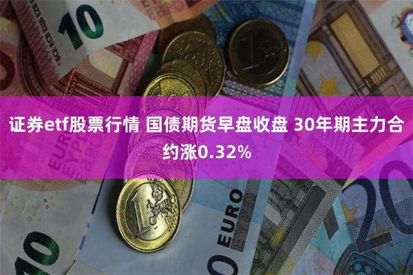 证券etf股票行情 国债期货早盘收盘 30年期主力合约涨0.32%