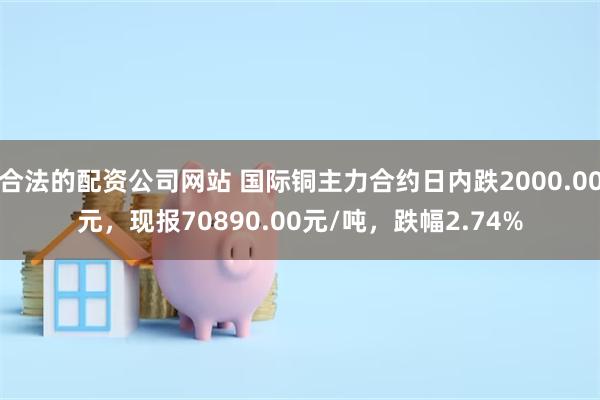 合法的配资公司网站 国际铜主力合约日内跌2000.00元，现报70890.00元/吨，跌幅2.74%