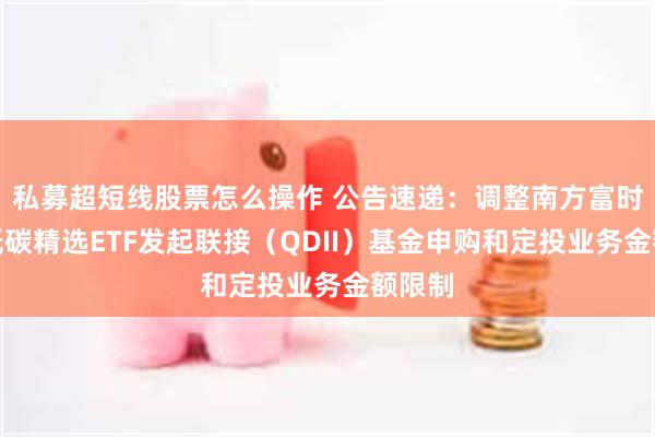 私募超短线股票怎么操作 公告速递：调整南方富时亚太低碳精选ETF发起联接（QDII）基金申购和定投业务金额限制