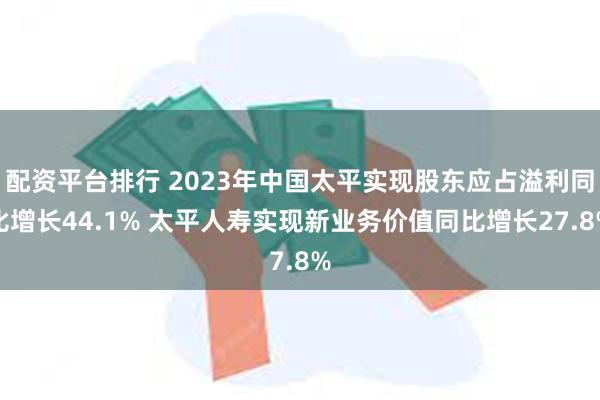 配资平台排行 2023年中国太平实现股东应占溢利同比增长44.1% 太平人寿实现新业务价值同比增长27.8%