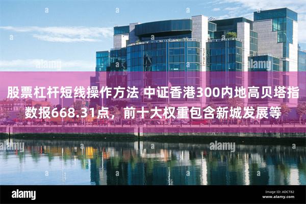 股票杠杆短线操作方法 中证香港300内地高贝塔指数报668.31点，前十大权重包含新城发展等