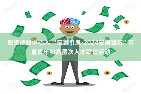 配资炒股中心入 “筑巢引凤·2024安居潍坊”市直青年和高层次人才联谊活动