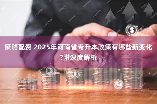 策略配资 2025年河南省专升本政策有哪些新变化?附深度解析