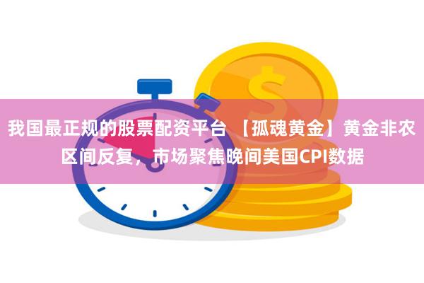 我国最正规的股票配资平台 【孤魂黄金】黄金非农区间反复，市场聚焦晚间美国CPI数据