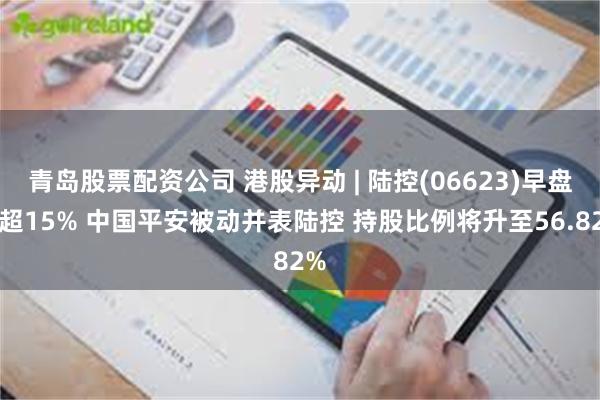 青岛股票配资公司 港股异动 | 陆控(06623)早盘涨超15% 中国平安被动并表陆控 持股比例将升至56.82%