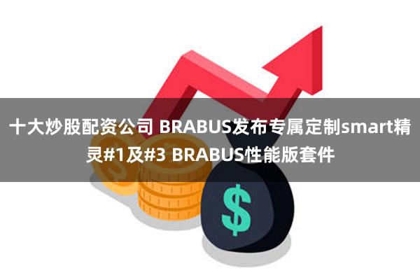 十大炒股配资公司 BRABUS发布专属定制smart精灵#1及#3 BRABUS性能版套件