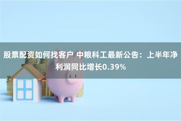 股票配资如何找客户 中粮科工最新公告：上半年净利润同比增长0.39%