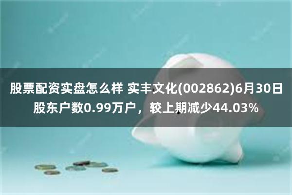 股票配资实盘怎么样 实丰文化(002862)6月30日股东户数0.99万户，较上期减少44.03%