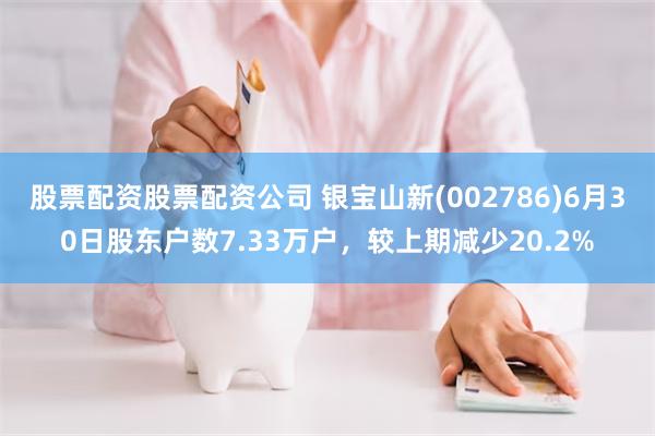 股票配资股票配资公司 银宝山新(002786)6月30日股东户数7.33万户，较上期减少20.2%