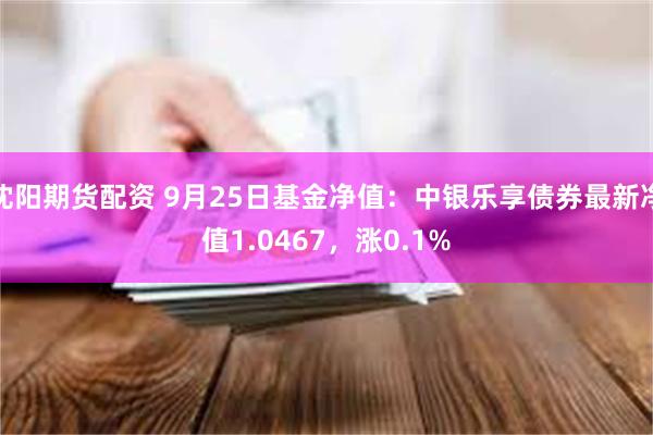 沈阳期货配资 9月25日基金净值：中银乐享债券最新净值1.0467，涨0.1%