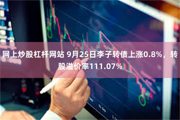 网上炒股杠杆网站 9月25日李子转债上涨0.8%，转股溢价率111.07%