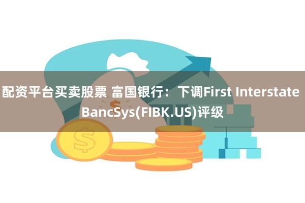 配资平台买卖股票 富国银行：下调First Interstate BancSys(FIBK.US)评级