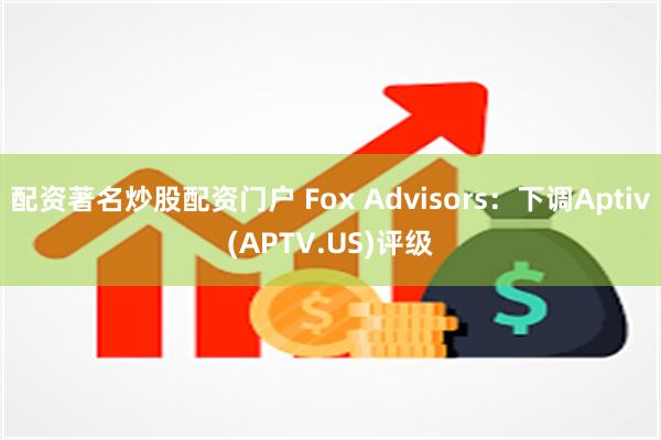 配资著名炒股配资门户 Fox Advisors：下调Aptiv(APTV.US)评级