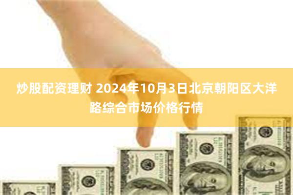 炒股配资理财 2024年10月3日北京朝阳区大洋路综合市场价格行情