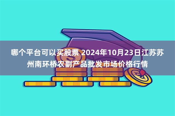 哪个平台可以买股票 2024年10月23日江苏苏州南环桥农副产品批发市场价格行情