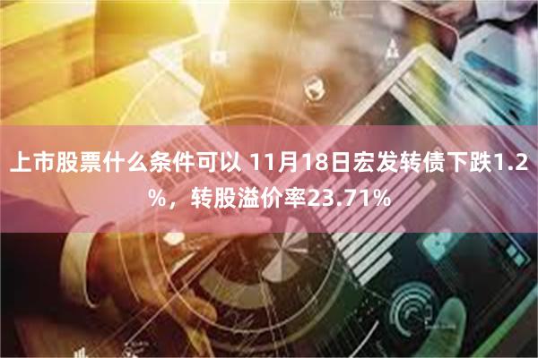 上市股票什么条件可以 11月18日宏发转债下跌1.2%，转股溢价率23.71%