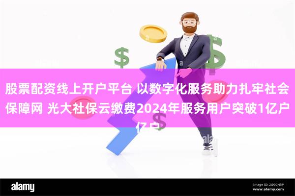 股票配资线上开户平台 以数字化服务助力扎牢社会保障网 光大社保云缴费2024年服务用户突破1亿户