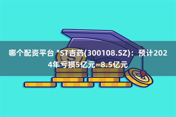 哪个配资平台 *ST吉药(300108.SZ)：预计2024年亏损5亿元—8.5亿元