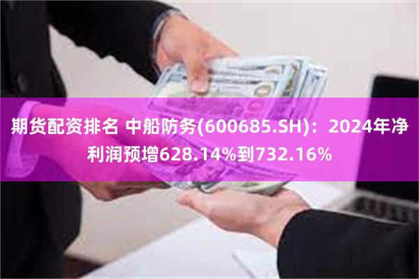 期货配资排名 中船防务(600685.SH)：2024年净利润预增628.14%到732.16%