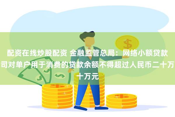 配资在线炒股配资 金融监管总局：网络小额贷款公司对单户用于消费的贷款余额不得超过人民币二十万元