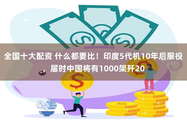 全国十大配资 什么都要比！印度5代机10年后服役，届时中国将有1000架歼20