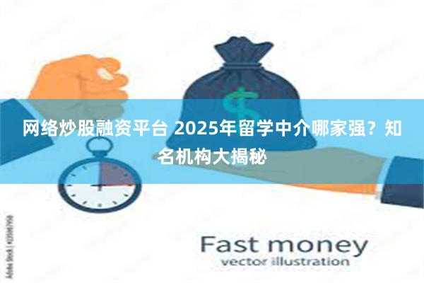 网络炒股融资平台 2025年留学中介哪家强？知名机构大揭秘