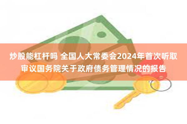 炒股能杠杆吗 全国人大常委会2024年首次听取审议国务院关于政府债务管理情况的报告