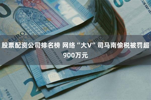 股票配资公司排名榜 网络“大V”司马南偷税被罚超900万元