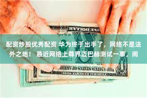 配资炒股优秀配资 华为终于出手了，网络不是法外之地！ 最近网络上尊界迈巴赫测试一事，闹